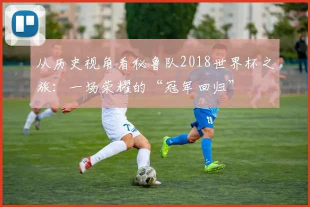 从历史视角看秘鲁队2018世界杯之旅：一场荣耀的“冠军回归”