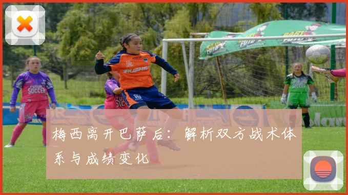 梅西离开巴萨后：解析双方战术体系与成绩变化