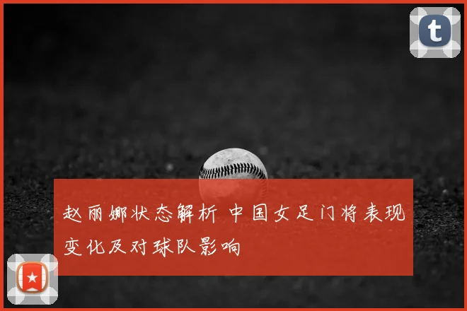 赵丽娜状态解析 中国女足门将表现变化及对球队影响