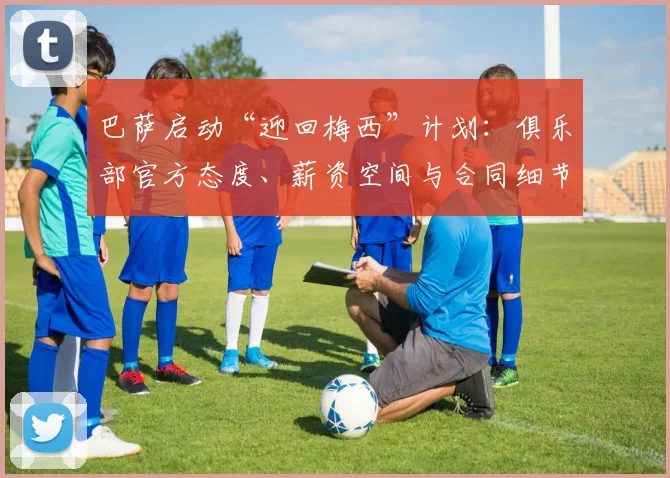 巴萨启动“迎回梅西”计划:俱乐部官方态度、薪资空间与合同细节全披露