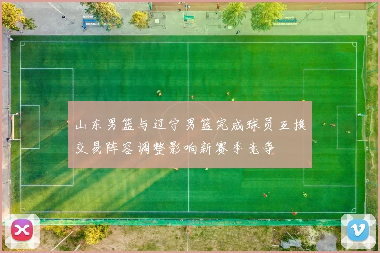 山东男篮与辽宁男篮完成球员互换交易阵容调整影响新赛季竞争