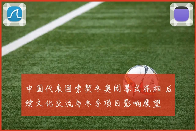 中国代表团索契冬奥闭幕式亮相 后续文化交流与冬季项目影响展望
