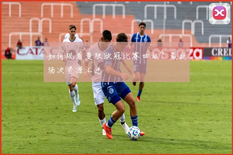 如何观看曼联欧冠比赛回放？最新场次资源汇总