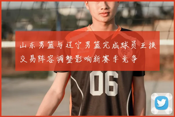 山东男篮与辽宁男篮完成球员互换交易阵容调整影响新赛季竞争