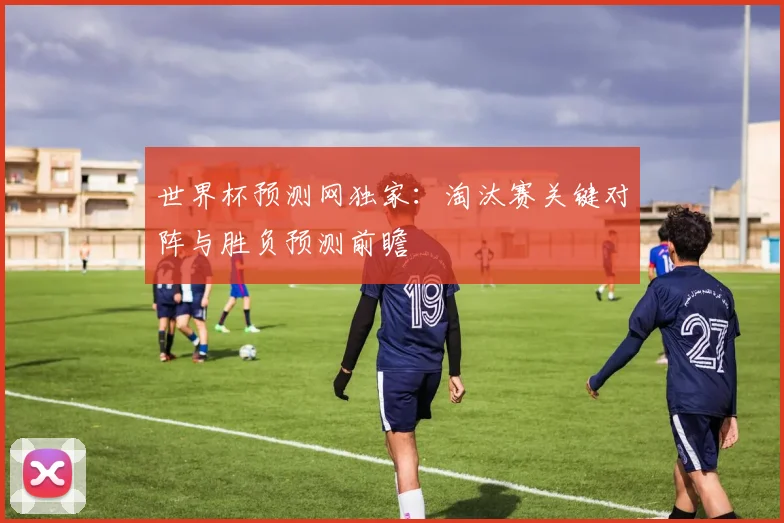 世界杯预测网独家：淘汰赛关键对阵与胜负预测前瞻