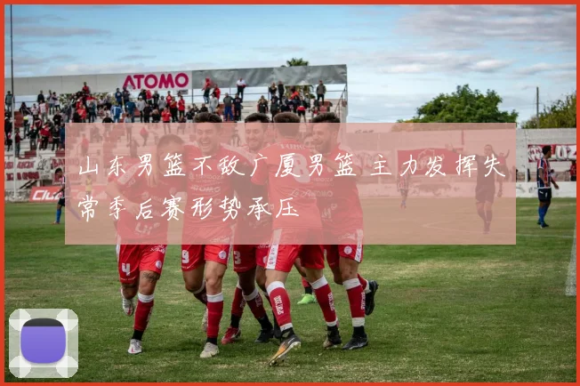 山东男篮不敌广厦男篮 主力发挥失常季后赛形势承压