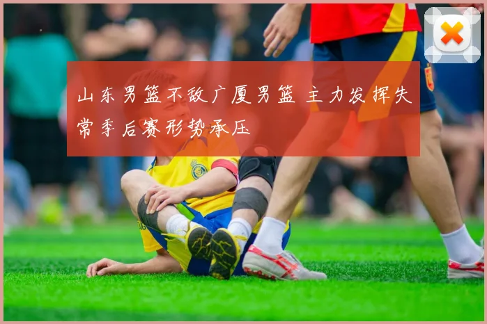 山东男篮不敌广厦男篮 主力发挥失常季后赛形势承压