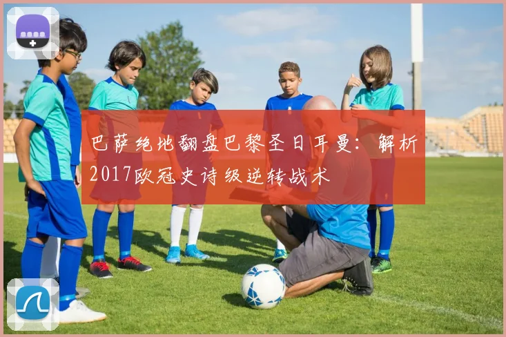 巴萨绝地翻盘巴黎圣日耳曼：解析2017欧冠史诗级逆转战术